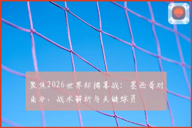 聚焦2026世界杯揭幕战:墨西哥对南非,战术解析与关键球员