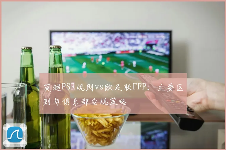 英超PSR规则vs欧足联FFP：主要区别与俱乐部合规策略