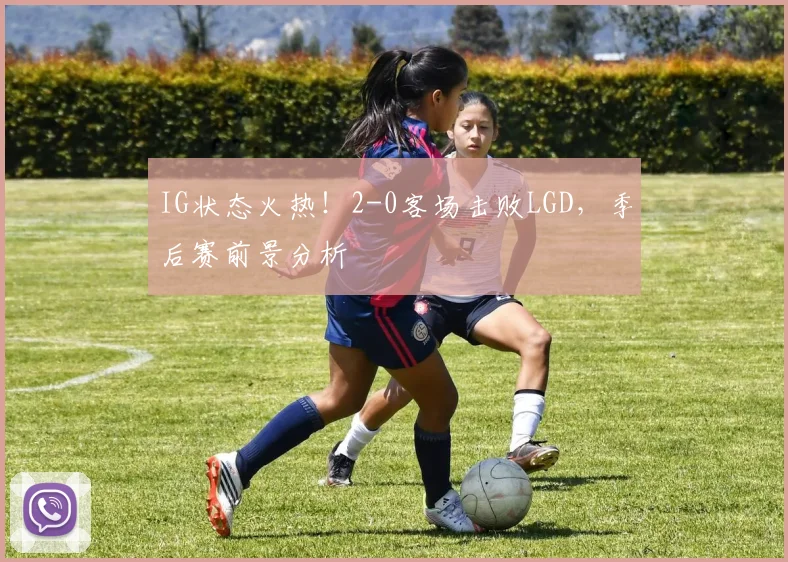 IG状态火热！2-0客场击败LGD，季后赛前景分析