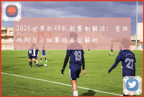 2026世界杯48队新赛制解读：晋级规则与小组赛格局全解析