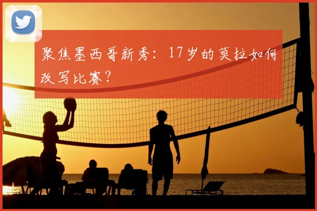 聚焦墨西哥新秀：17岁的莫拉如何改写比赛？