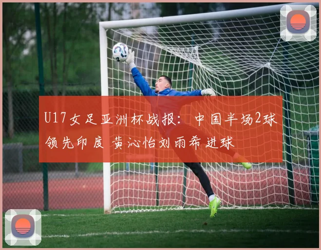 U17女足亚洲杯战报：中国半场2球领先印度 黄沁怡刘雨希进球