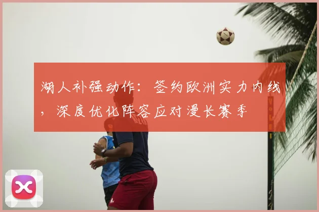 湖人补强动作:签约欧洲实力内线,深度优化阵容应对漫长赛季