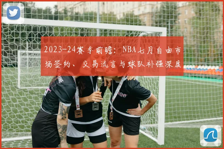 2023-24赛季前瞻：NBA七月自由市场签约、交易流言与球队补强深度解析