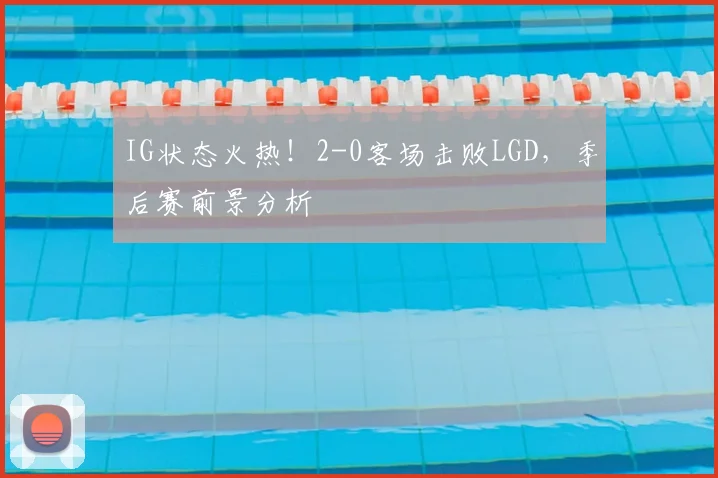 IG状态火热！2-0客场击败LGD，季后赛前景分析