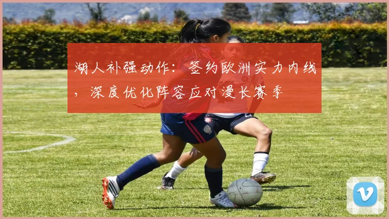 湖人补强动作:签约欧洲实力内线,深度优化阵容应对漫长赛季