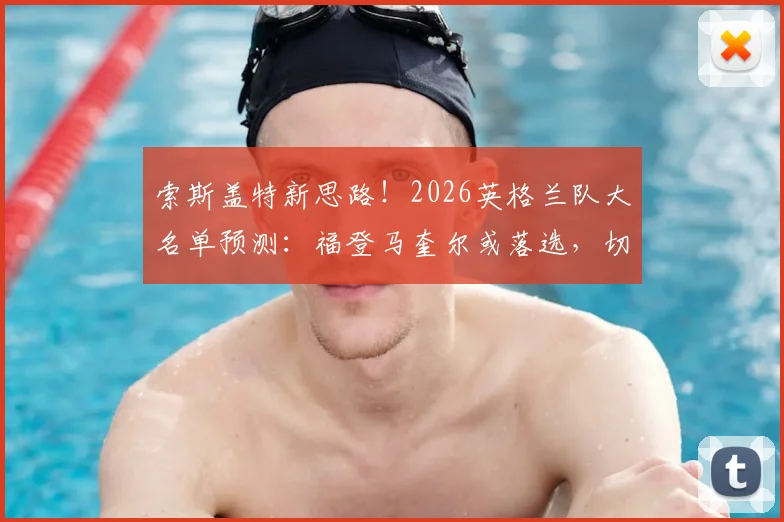 索斯盖特新思路！2026英格兰队大名单预测：福登马奎尔或落选，切尔西马杜埃凯有望入围引热议